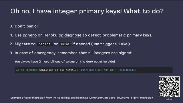 Oh no, I have integer primary keys! What to do?
0. Don’t panic!
1. Use pghero or Heroku pg:diagnose to detect problematic primary keys.
2. Migrate to bigint or uuid if needed (use triggers, Luke!)
3. In case of emergency, remember that all integers are signed!
You always have 2 more billions of values on the dark negative side!
Example of pkey migration from int to bigint: engineering.silverfin.com/pg-zero-downtime-bigint-migration
` ` ` `
ALTER SEQUENCE tablename_id_seq MINVALUE -2147483647 RESTART WITH -2147483647;
pghero
