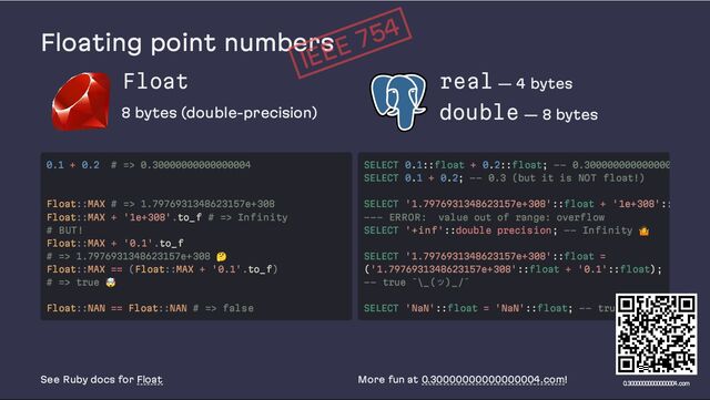 Floating point numbers
Float
8 bytes (double-precision)
real — 4 bytes
double — 8 bytes
See Ruby docs for Float More fun at 0.30000000000000004.com!
IEEE 754
0.1 + 0.2 # => 0.30000000000000004
Float::MAX # => 1.7976931348623157e+308
Float::MAX + '1e+308'.to_f # => Infinity
# BUT!
Float::MAX + '0.1'.to_f
# => 1.7976931348623157e+308
🤔
Float::MAX == (Float::MAX + '0.1'.to_f)
# => true
🤯
Float::NAN == Float::NAN # => false
SELECT 0.1::float + 0.2::float; -- 0.300000000000000
SELECT 0.1 + 0.2; -- 0.3 (but it is NOT float!)
SELECT '1.7976931348623157e+308'::float + '1e+308'::
--- ERROR: value out of range: overflow
SELECT '+inf'::double precision; -- Infinity
🤷
SELECT '1.7976931348623157e+308'::float =
('1.7976931348623157e+308'::float + '0.1'::float);
-- true ¯\_(ツ)_/¯
SELECT 'NaN'::float = 'NaN'::float; -- true
🤯
0.30000000000000004.com
