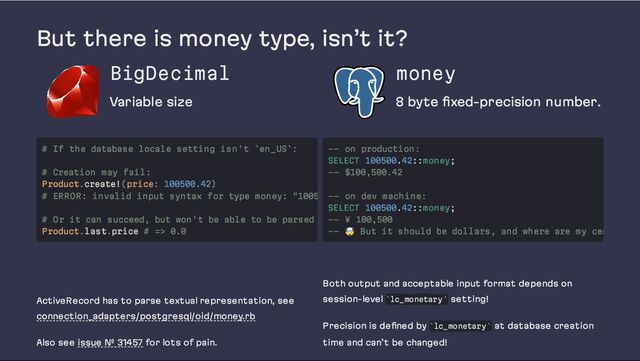 But there is money type, isn’t it?
BigDecimal
Variable size
money
8 byte fixed-precision number.
ActiveRecord has to parse textual representation, see
connection_adapters/postgresql/oid/money.rb
Also see issue № 31457 for lots of pain.
Both output and acceptable input format depends on
session-level lc_monetary setting!
Precision is defined by lc_monetary at database creation
time and can’t be changed!
# If the database locale setting isn't `en_US`:
# Creation may fail:
Product.create!(price: 100500.42)
# ERROR: invalid input syntax for type money: "1005
# Or it can succeed, but won't be able to be parsed
Product.last.price # => 0.0
-- on production:
SELECT 100500.42::money;
-- $100,500.42
-- on dev machine:
SELECT 100500.42::money;
-- ¥ 100,500
--
🤯 But it should be dollars, and where are my cen
` `
` `
