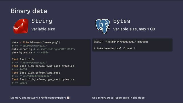 Binary data
String
Variable size
bytea
Variable size, max 1 GB
Memory and network traffic consumption: 📈 See Binary Data Types page in the docs.
data = File.binread(“meme.png”)
# => "\x89PNG\r\n\x1A…"
data.encoding # => #
data.bytesize # => 46534
Test.last.blob
# => "\x89PNG\r\n\x1A…"
Test.last.blob_before_type_cast.bytesize
# => 46534
Test.last.blob_before_type_cast
# => "\\x89504e470d0a1a0a"
Test.last.blob_before_type_cast.bytesize
# => 93070
SELECT '\x89504e470d0a1a0a…'::bytea;
# Note hexadecimal format ↑
