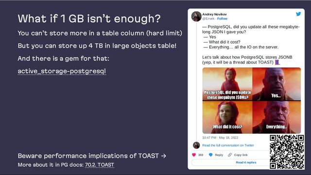 What if 1 GB isn’t enough?
You can’t store more in a table column (hard limit)
But you can store up 4 TB in large objects table!
And there is a gem for that:
active_storage-postgresql
Beware performance implications of TOAST →
More about it in PG docs: 70.2. TOAST
Andrey Novikov
@Envek · Follow
— PostgreSQL, did you update all these megabyte-
long JSON I gave you?

— Yes

— What did it cost?

— Everything… all the IO on the server.

Let’s talk about how PostgreSQL stores JSONB
(yep, it will be a thread about TOAST)
10:47 PM · May 18, 2022
Read the full conversation on Twitter
359 Reply Copy link
Read 4 replies
