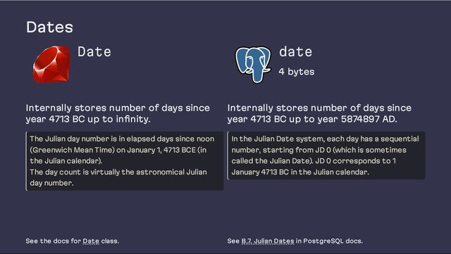 Dates
Date date
4 bytes
Internally stores number of days since
year 4713 BC up to infinity.
The Julian day number is in elapsed days since noon
(Greenwich Mean Time) on January 1, 4713 BCE (in
the Julian calendar).
The day count is virtually the astronomical Julian
day number.
Internally stores number of days since
year 4713 BC up to year 5874897 AD.
In the Julian Date system, each day has a sequential
number, starting from JD 0 (which is sometimes
called the Julian Date). JD 0 corresponds to 1
January 4713 BC in the Julian calendar.
See the docs for Date class. See B.7. Julian Dates in PostgreSQL docs.
