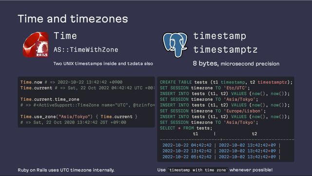 Time and timezones
Time
AS::TimeWithZone
Two UNIX timestamps inside and tzdata also
timestamp
timestamptz
8 bytes, microsecond precision
Ruby on Rails uses UTC timezone internally. Use timestamp with time zone whenever possible!
Time.now # => 2022-10-22 13:42:42 +0900
Time.current # => Sat, 22 Oct 2022 04:42:42 UTC +00:
Time.current.time_zone
# => # Sat, 22 Oct 2020 13:42:42 JST +09:00
CREATE TABLE tests (t1 timestamp, t2 timestamptz);
SET SESSION timezone TO 'Etc/UTC';
INSERT INTO tests (t1, t2) VALUES (now(), now());
SET SESSION timezone TO 'Asia/Tokyo';
INSERT INTO tests (t1, t2) VALUES (now(), now());
SET SESSION timezone TO 'Europe/Lisbon';
INSERT INTO tests (t1, t2) VALUES (now(), now());
SET SESSION timezone TO 'Asia/Tokyo';
SELECT * FROM tests;
t1 | t2
---------------------+-------------------------
2022-10-22 04:42:42 │ 2022-10-02 13:42:42+09 │
2022-10-22 13:42:42 │ 2022-10-02 13:42:42+09 │
2022-10-22 05:42:42 │ 2022-10-02 13:42:42+09 │
` `
