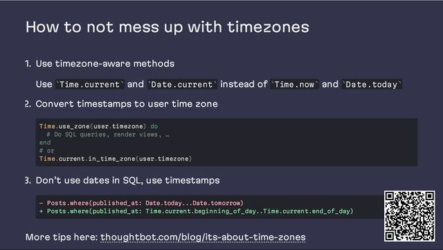 How to not mess up with timezones
1. Use timezone-aware methods
Use Time.current and Date.current instead of Time.now and Date.today
2. Convert timestamps to user time zone
3. Don’t use dates in SQL, use timestamps
More tips here: thoughtbot.com/blog/its-about-time-zones
` ` ` ` ` ` ` `
Time.use_zone(user.timezone) do
# Do SQL queries, render views, …
end
# or
Time.current.in_time_zone(user.timezone)
- Posts.where(published_at: Date.today...Date.tomorrow)
+ Posts.where(published_at: Time.current.beginning_of_day..Time.current.end_of_day)
