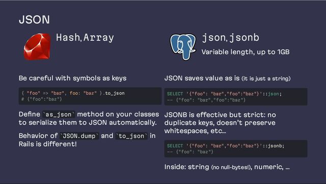 JSON
Hash, Array json, jsonb
Variable length, up to 1GB
Be careful with symbols as keys
Define as_json method on your classes
to serialize them to JSON automatically.
Behavior of JSON.dump and to_json in
Rails is different!
JSON saves value as is (it is just a string)
JSONB is effective but strict: no
duplicate keys, doesn’t preserve
whitespaces, etc…
Inside: string (no null-bytes!), numeric, …
{ "foo" => "bar", foo: "baz" }.to_json
# {"foo":"baz"}
` `
` ` ` `
SELECT '{"foo": "bar","foo":"baz"}'::json;
-- {"foo": "bar","foo":"baz"}
SELECT '{"foo": "bar","foo":"baz"}'::jsonb;
-- {"foo": "baz"}
