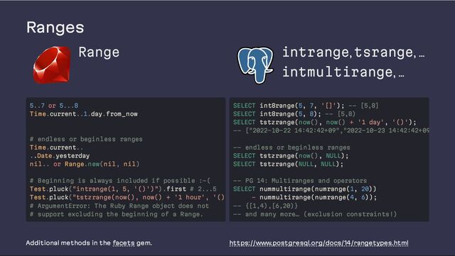 Ranges
Range intrange, tsrange, …
intmultirange, …
Additional methods in the facets gem. https://www.postgresql.org/docs/14/rangetypes.html
5..7 or 5...8
Time.current..1.day.from_now
# endless or beginless ranges
Time.current..
..Date.yesterday
nil.. or Range.new(nil, nil)
# Beginning is always included if possible :-(
Test.pluck("intrange(1, 5, '()')").first # 2...5
Test.pluck("tstzrange(now(), now() + '1 hour', '()
# ArgumentError: The Ruby Range object does not
# support excluding the beginning of a Range.
SELECT int8range(5, 7, '[]'); -- [5,8]
SELECT int8range(5, 8); -- [5,8)
SELECT tstzrange(now(), now() + '1 day', '()');
-- ["2022-10-22 14:42:42+09","2022-10-23 14:42:42+09
-- endless or beginless ranges
SELECT tstzrange(now(), NULL);
SELECT tstzrange(NULL, NULL);
-- PG 14: Multiranges and operators
SELECT nummultirange(numrange(1, 20))
- nummultirange(numrange(4, 6));
-- {[1,4),[6,20)}
-- and many more… (exclusion constraints!)
