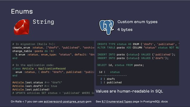 Enums
String Custom enum types
4 bytes
Values are human-readable in SQL
On Rails < 7 you can use activerecord-postgres_enum gem See 8.7 Enumerated Types page in PostgreSQL docs
# In migration (Rails 7+):
create_enum :status, ["draft", "published", "archive
change_table :posts do |t|
t.enum :status, enum_type: "status", default: "dra
end
# In the application code:
class Article < ApplicationRecord
enum :status, { draft: "draft", published: "publis
end
Article.last.status #=> "draft"
Article.last.draft? #=> true
Article.last.published!
# UPDATE articles SET status = 'published' WHERE id
CREATE TYPE status AS ENUM ('draft', 'published', '
ALTER TABLE posts ADD COLUMN "status" status NOT NU
INSERT INTO posts (status) VALUES ('published');
INSERT INTO posts (status) VALUES ('draft');
SELECT id, status FROM posts;
id | status
----+------------
2 | draft
1 | published
