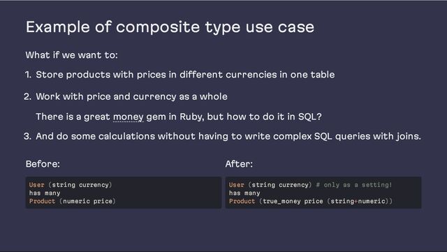 Example of composite type use case
What if we want to:
1. Store products with prices in different currencies in one table
2. Work with price and currency as a whole
There is a great money gem in Ruby, but how to do it in SQL?
3. And do some calculations without having to write complex SQL queries with joins.
Before: After:
User (string currency)
has many
Product (numeric price)
User (string currency) # only as a setting!
has many
Product (true_money price (string+numeric))
