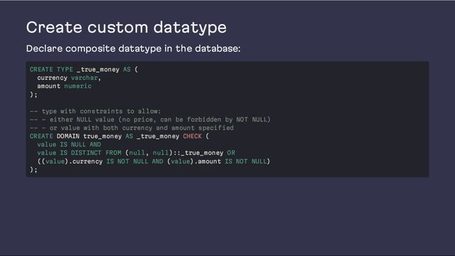 Create custom datatype
Declare composite datatype in the database:
CREATE TYPE _true_money AS (
currency varchar,
amount numeric
);
-- type with constraints to allow:
-- - either NULL value (no price, can be forbidden by NOT NULL)
-- - or value with both currency and amount specified
CREATE DOMAIN true_money AS _true_money CHECK (
value IS NULL AND
value IS DISTINCT FROM (null, null)::_true_money OR
((value).currency IS NOT NULL AND (value).amount IS NOT NULL)
);
