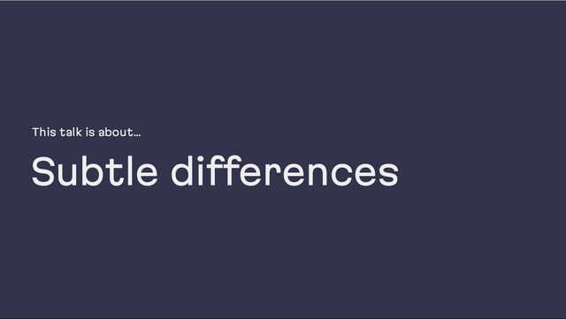 This talk is about…
Subtle differences
