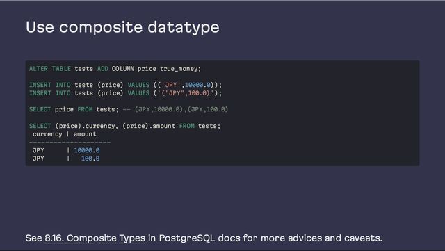 Use composite datatype
See 8.16. Composite Types in PostgreSQL docs for more advices and caveats.
ALTER TABLE tests ADD COLUMN price true_money;
INSERT INTO tests (price) VALUES (('JPY',10000.0));
INSERT INTO tests (price) VALUES ('("JPY",100.0)');
SELECT price FROM tests; -- (JPY,10000.0),(JPY,100.0)
SELECT (price).currency, (price).amount FROM tests;
currency | amount
----------+---------
JPY | 10000.0
JPY | 100.0
