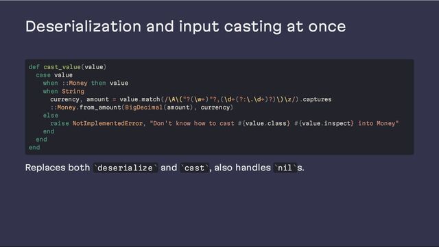 Deserialization and input casting at once
Replaces both deserialize and cast , also handles nil s.
def cast_value(value)
case value
when ::Money then value
when String
currency, amount = value.match(/\A\("?(\w+)"?,(\d+(?:\.\d+)?)\)\z/).captures
::Money.from_amount(BigDecimal(amount), currency)
else
raise NotImplementedError, "Don't know how to cast #{value.class} #{value.inspect} into Money"
end
end
end
` ` ` ` ` `
