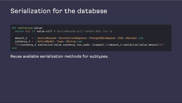 Serialization for the database
Reuse available serialization methods for subtypes.
def serialize(value)
return nil if value.nil? # ActiveRecord will handle NULL for us
amount_t = ::ActiveRecord::ConnectionAdapters::PostgreSQLAdapter::OID::Decimal.new
currency_t = ::ActiveModel::Type::String.new
"(#{currency_t.serialize(value.currency.iso_code).inspect},#{amount_t.serialize(value.amount)})"
end
