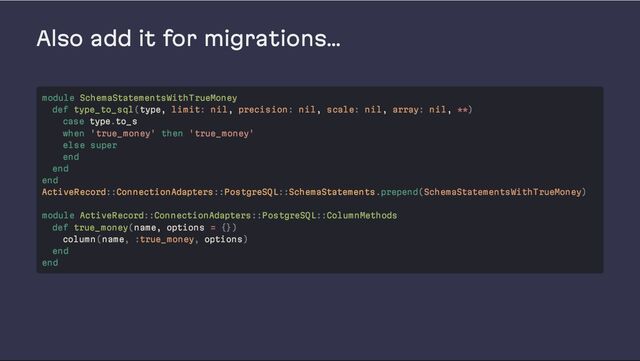 Also add it for migrations…
module SchemaStatementsWithTrueMoney
def type_to_sql(type, limit: nil, precision: nil, scale: nil, array: nil, **)
case type.to_s
when 'true_money' then 'true_money'
else super
end
end
end
ActiveRecord::ConnectionAdapters::PostgreSQL::SchemaStatements.prepend(SchemaStatementsWithTrueMoney)
module ActiveRecord::ConnectionAdapters::PostgreSQL::ColumnMethods
def true_money(name, options = {})
column(name, :true_money, options)
end
end
