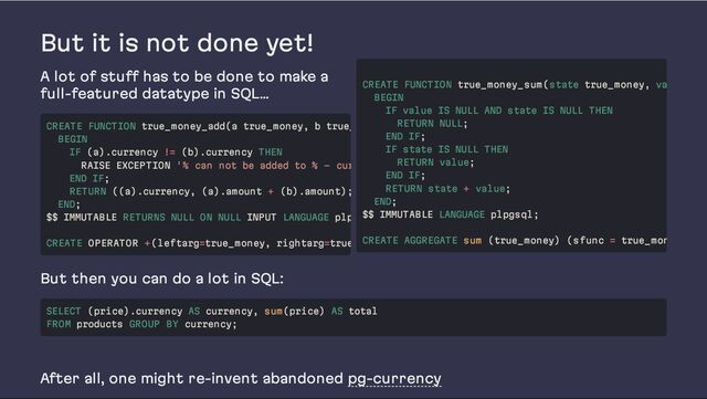 But it is not done yet!
A lot of stuff has to be done to make a
full-featured datatype in SQL…
But then you can do a lot in SQL:
After all, one might re-invent abandoned pg-currency
CREATE FUNCTION true_money_add(a true_money, b true_
BEGIN
IF (a).currency != (b).currency THEN
RAISE EXCEPTION '% can not be added to % - cur
END IF;
RETURN ((a).currency, (a).amount + (b).amount);
END;
$$ IMMUTABLE RETURNS NULL ON NULL INPUT LANGUAGE plp
CREATE OPERATOR +(leftarg=true_money, rightarg=true
CREATE FUNCTION true_money_sum(state true_money, va
BEGIN
IF value IS NULL AND state IS NULL THEN
RETURN NULL;
END IF;
IF state IS NULL THEN
RETURN value;
END IF;
RETURN state + value;
END;
$$ IMMUTABLE LANGUAGE plpgsql;
CREATE AGGREGATE sum (true_money) (sfunc = true_mon
SELECT (price).currency AS currency, sum(price) AS total
FROM products GROUP BY currency;
