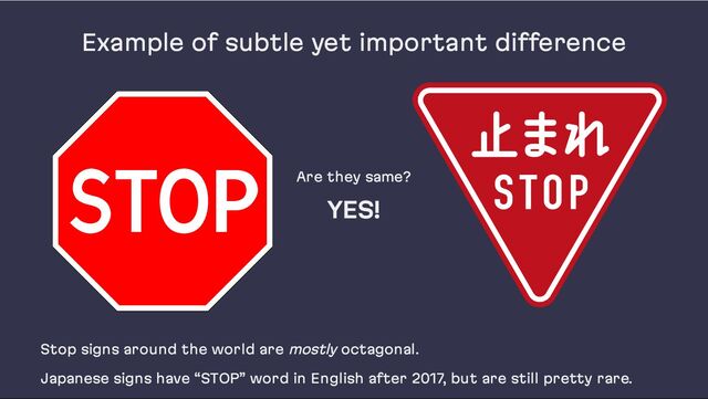 Example of subtle yet important difference
Are they same?
YES!
Stop signs around the world are mostly octagonal.
Japanese signs have “STOP” word in English after 2017, but are still pretty rare.

