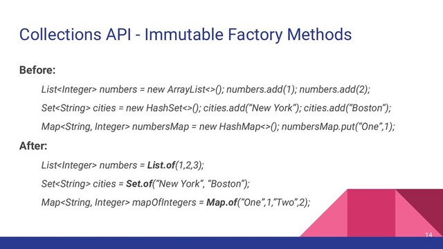 Collections API - Immutable Factory Methods
Before:
List numbers = new ArrayList<>(); numbers.add(1); numbers.add(2);
Set cities = new HashSet<>(); cities.add(“New York”); cities.add(“Boston”);
Map numbersMap = new HashMap<>(); numbersMap.put(“One”,1);
After:
List numbers = List.of(1,2,3);
Set cities = Set.of(“New York”, “Boston”);
Map mapOfIntegers = Map.of(“One”,1,”Two”,2);
14

