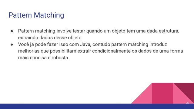 Pattern Matching
● Pattern matching involve testar quando um objeto tem uma dada estrutura,
extraindo dados desse objeto.
● Você já pode fazer isso com Java, contudo pattern matching introduz
melhorias que possibilitam extrair condicionalmente os dados de uma forma
mais concisa e robusta.
27
