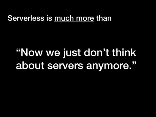 “Now we just don’t think
about servers anymore.”
Serverless is much more than
