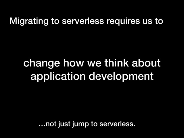 Migrating to serverless requires us to
change how we think about
application development
…not just jump to serverless.
