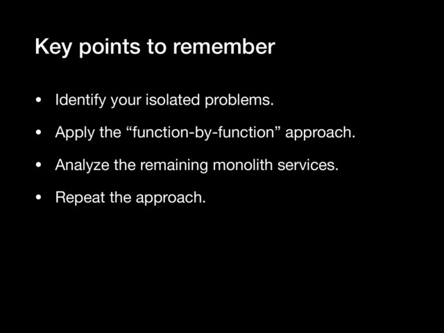 Key points to remember
• Identify your isolated problems.

• Apply the “function-by-function” approach.

• Analyze the remaining monolith services.

• Repeat the approach.
