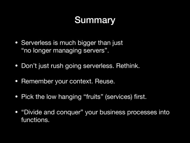 Summary
• Serverless is much bigger than just  
“no longer managing servers”.

• Don’t just rush going serverless. Rethink.

• Remember your context. Reuse.

• Pick the low hanging “fruits” (services) ﬁrst.

• “Divide and conquer” your business processes into
functions.
