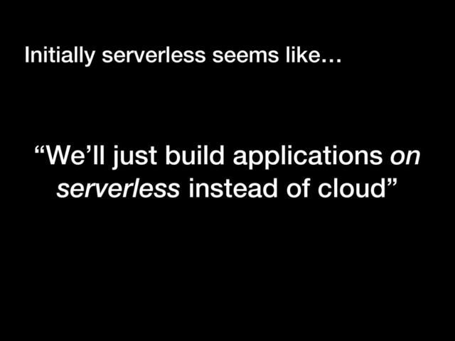 “We’ll just build applications on
serverless instead of cloud”
Initially serverless seems like…
