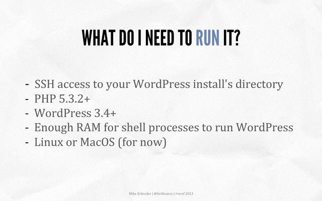 -­‐	  	  SSH	  access	  to	  your	  WordPress	  install's	  directory	  
-­‐	  	  PHP	  5.3.2+	  
-­‐	  	  WordPress	  3.4+	  
-­‐	  	  Enough	  RAM	  for	  shell	  processes	  to	  run	  WordPress	  
-­‐	  	  Linux	  or	  MacOS	  (for	  now)	  
WHAT DO I NEED TO RUN IT?
Mike	  Schroder	  |	  @GetSource	  |	  #wcsf	  2013	  	  
