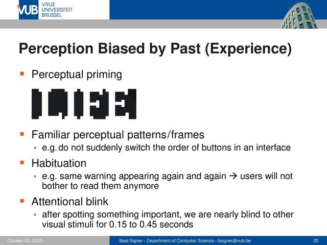 Beat Signer - Department of Computer Science - bsigner@vub.be 22
October 20, 2023
Perception Biased by Past (Experience)
▪ Perceptual priming
▪ Familiar perceptual patterns / frames
▪ e.g. do not suddenly switch the order of buttons in an interface
▪ Habituation
▪ e.g. same warning appearing again and again → users will not
bother to read them anymore
▪ Attentional blink
▪ after spotting something important, we are nearly blind to other
visual stimuli for 0.15 to 0.45 seconds
