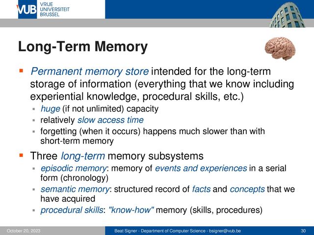 Beat Signer - Department of Computer Science - bsigner@vub.be 30
October 20, 2023
Long-Term Memory
▪ Permanent memory store intended for the long-term
storage of information (everything that we know including
experiential knowledge, procedural skills, etc.)
▪ huge (if not unlimited) capacity
▪ relatively slow access time
▪ forgetting (when it occurs) happens much slower than with
short-term memory
▪ Three long-term memory subsystems
▪ episodic memory: memory of events and experiences in a serial
form (chronology)
▪ semantic memory: structured record of facts and concepts that we
have acquired
▪ procedural skills: "know-how" memory (skills, procedures)
