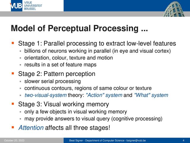 Beat Signer - Department of Computer Science - bsigner@vub.be 4
October 20, 2023
Model of Perceptual Processing ...
▪ Stage 1: Parallel processing to extract low-level features
▪ billions of neurons working in parallel (in eye and visual cortex)
▪ orientation, colour, texture and motion
▪ results in a set of feature maps
▪ Stage 2: Pattern perception
▪ slower serial processing
▪ continuous contours, regions of same colour or texture
▪ two-visual-system theory: "Action" system and "What" system
▪ Stage 3: Visual working memory
▪ only a few objects in visual working memory
▪ may provide answers to visual query (cognitive processing)
▪ Attention affects all three stages!
