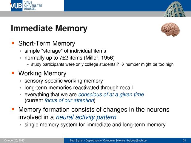 Beat Signer - Department of Computer Science - bsigner@vub.be 31
October 20, 2023
Immediate Memory
▪ Short-Term Memory
▪ simple “storage” of individual items
▪ normally up to 7±2 items (Miller, 1956)
- study participants were only college students!? → number might be too high
▪ Working Memory
▪ sensory-specific working memory
▪ long-term memories reactivated through recall
▪ everything that we are conscious of at a given time
(current focus of our attention)
▪ Memory formation consists of changes in the neurons
involved in a neural activity pattern
▪ single memory system for immediate and long-term memory
