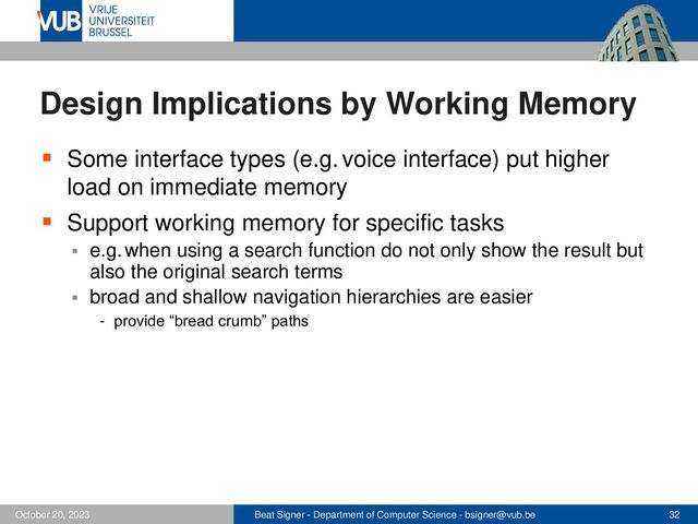 Beat Signer - Department of Computer Science - bsigner@vub.be 32
October 20, 2023
Design Implications by Working Memory
▪ Some interface types (e.g. voice interface) put higher
load on immediate memory
▪ Support working memory for specific tasks
▪ e.g. when using a search function do not only show the result but
also the original search terms
▪ broad and shallow navigation hierarchies are easier
- provide “bread crumb” paths
