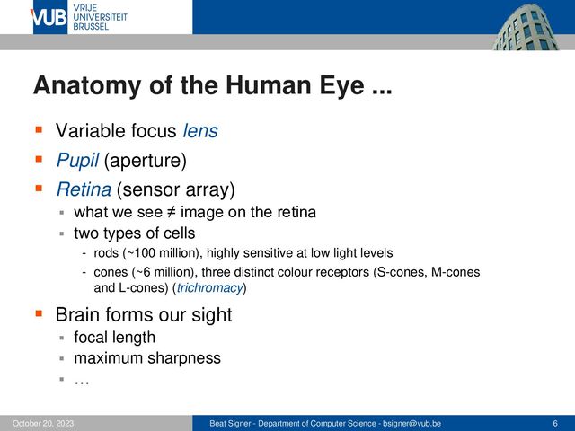 Beat Signer - Department of Computer Science - bsigner@vub.be 6
October 20, 2023
Anatomy of the Human Eye ...
▪ Variable focus lens
▪ Pupil (aperture)
▪ Retina (sensor array)
▪ what we see ≠ image on the retina
▪ two types of cells
- rods (~100 million), highly sensitive at low light levels
- cones (~6 million), three distinct colour receptors (S-cones, M-cones
and L-cones) (trichromacy)
▪ Brain forms our sight
▪ focal length
▪ maximum sharpness
▪ …
