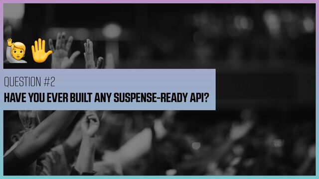 🙋✋
QUESTION #2


HAVE YOU EVER BUILT ANY SUSPENSE-READY API?
