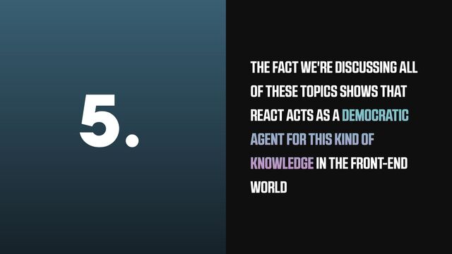 5. THE FACT WE'RE DISCUSSING ALL
OF THESE TOPICS SHOWS THAT
REACT ACTS AS A DEMOCRATIC
AGENT FOR THIS KIND OF
KNOWLEDGE IN THE FRONT-END
WORLD
