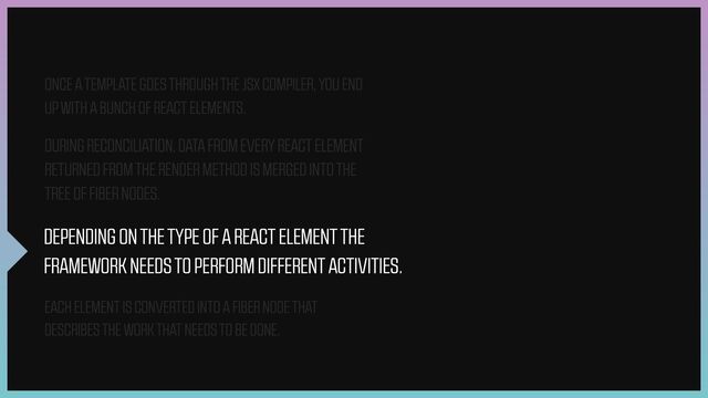 DEPENDING ON THE TYPE OF A REACT ELEMENT THE
FRAMEWORK NEEDS TO PERFORM DIFFERENT ACTIVITIES.
EACH ELEMENT IS CONVERTED INTO A FIBER NODE THAT
DESCRIBES THE WORK THAT NEEDS TO BE DONE.
ONCE A TEMPLATE GOES THROUGH THE JSX COMPILER, YOU END
UP WITH A BUNCH OF REACT ELEMENTS.
DURING RECONCILIATION, DATA FROM EVERY REACT ELEMENT
RETURNED FROM THE RENDER METHOD IS MERGED INTO THE
TREE OF FIBER NODES.
