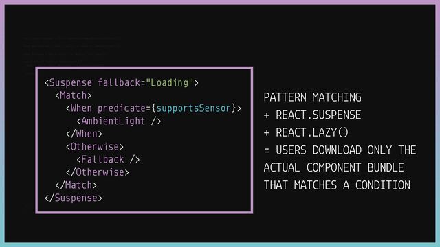 const supportsSensor
=
()
=
>
Boolean(window.AmbientLightSensor);


const AmbientLight
=
React.lazy(()
=
>
import("./AmbientLight"));


const Fallback
=
React.lazy(()
=
>
import("./Fallback"));


export default function MyComponent() {


const { Match, When, Otherwise }
=
usePatternMatch();


return (
































);


}
PATTERN MATCHING


+ REACT.SUSPENSE


+ REACT.LAZY()


= USERS DOWNLOAD ONLY THE
ACTUAL COMPONENT BUNDLE
THAT MATCHES A CONDITION
