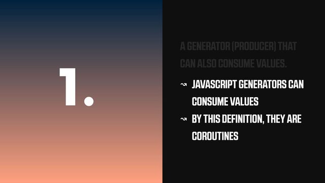 1.
A GENERATOR (PRODUCER) THAT
CAN ALSO CONSUME VALUES.
↝ JAVASCRIPT GENERATORS CAN
CONSUME VALUES


↝ BY THIS DEFINITION, THEY ARE
COROUTINES
