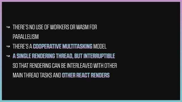 ↝ THERE’S NO USE OF WORKERS OR WASM FOR
PARALLELISM


↝ THERE’S A COOPERATIVE MULTITASKING MODEL


↝ A SINGLE RENDERING THREAD, BUT INTERRUPTIBLE
SO THAT RENDERING CAN BE INTERLEAVED WITH OTHER
MAIN THREAD TASKS AND OTHER REACT RENDERS
