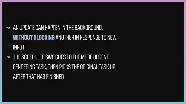 ↝ AN UPDATE CAN HAPPEN IN THE BACKGROUND,
WITHOUT BLOCKING ANOTHER IN RESPONSE TO NEW
INPUT


↝ THE SCHEDULER SWITCHES TO THE MORE URGENT
RENDERING TASK, THEN PICKS THE ORIGINAL TASK UP
AFTER THAT HAS FINISHED
