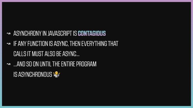 ↝ ASYNCHRONY IN JAVASCRIPT IS CONTAGIOUS


↝ IF ANY FUNCTION IS ASYNC, THEN EVERYTHING THAT
CALLS IT MUST ALSO BE ASYNC…


↝ …AND SO ON UNTIL THE ENTIRE PROGRAM
IS ASYNCHRONOUS 🤷
