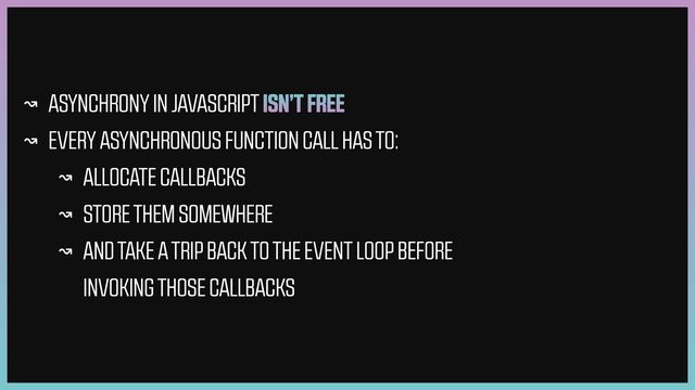 ↝ ASYNCHRONY IN JAVASCRIPT ISN’T FREE


↝ EVERY ASYNCHRONOUS FUNCTION CALL HAS TO:


↝ ALLOCATE CALLBACKS


↝ STORE THEM SOMEWHERE


↝ AND TAKE A TRIP BACK TO THE EVENT LOOP BEFORE
INVOKING THOSE CALLBACKS
