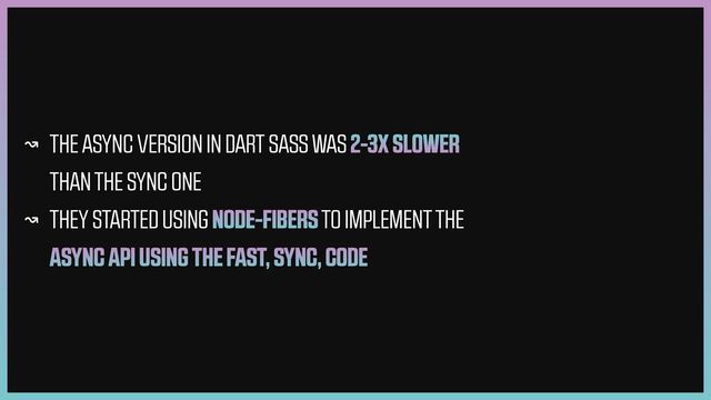 ↝ THE ASYNC VERSION IN DART SASS WAS 2-3X SLOWER
THAN THE SYNC ONE


↝ THEY STARTED USING NODE-FIBERS TO IMPLEMENT THE
ASYNC API USING THE FAST, SYNC, CODE
