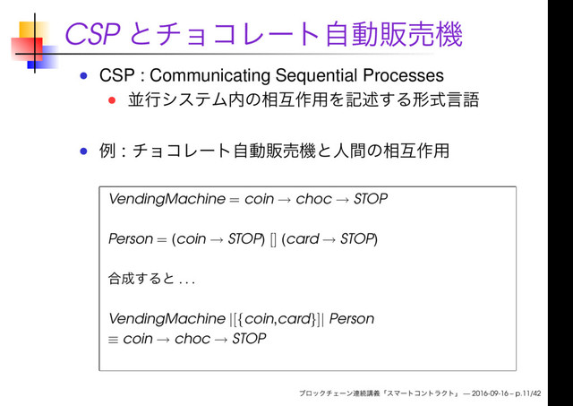 CSP
CSP : Communicating Sequential Processes
:
VendingMachine = coin → choc → STOP
Person = (coin → STOP) [] (card → STOP)
. . .
VendingMachine |[{coin,card}]| Person
≡ coin → choc → STOP
— 2016-09-16 – p.11/42
