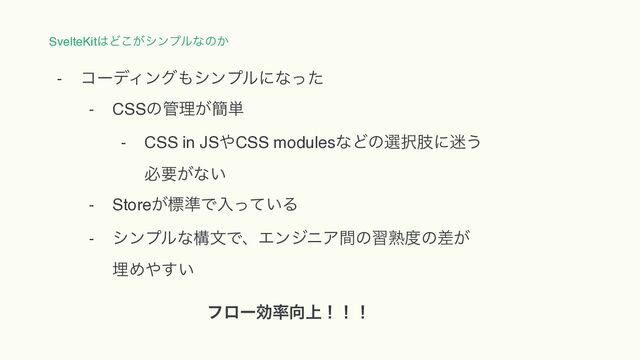 SvelteKit͸Ͳ͕͜γϯϓϧͳͷ͔
- ίʔσΟϯά΋γϯϓϧʹͳͬͨ
- CSSͷ؅ཧ͕؆୯
- CSS in JS΍CSS modulesͳͲͷબ୒ࢶʹ໎͏ 
ඞཁ͕ͳ͍
- Store͕ඪ४Ͱೖ͍ͬͯΔ
- γϯϓϧͳߏจͰɺΤϯδχΞؒͷशख़౓ͷ͕ࠩ 
ຒΊ΍͍͢
ϑϩʔޮ཰޲্ʂʂʂ
