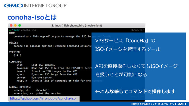 VPSサービス「ConoHa」の
ISOイメージを管理するツール
APIを直接操作しなくてもISOイメージ
を扱うことが可能になる
←こんな感じでコマンドで操作します
conoha-isoとは
https://github.com/hironobu-s/conoha-iso
