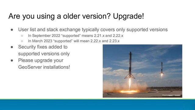 Are you using a older version? Upgrade!
● User list and stack exchange typically covers only supported versions
○ In September 2022 “supported” means 2.21.x and 2.22.x
○ In March 2023 “supported” will mean 2.22.x and 2.23.x
● Security fixes added to
supported versions only
● Please upgrade your
GeoServer installations!
Photo by SpaceX on Unsplash
