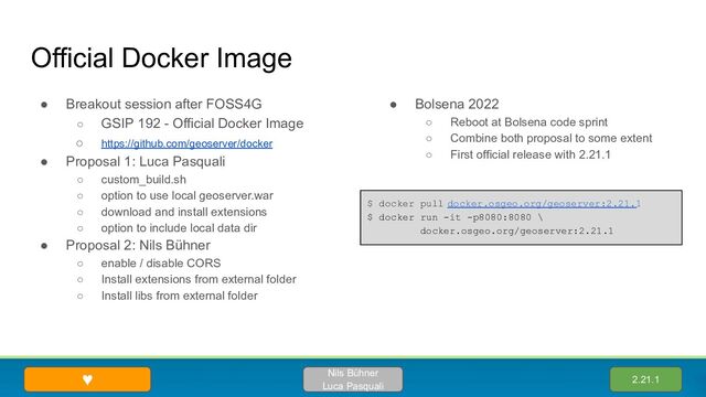 Official Docker Image
● Breakout session after FOSS4G
○ GSIP 192 - Official Docker Image
○ https://github.com/geoserver/docker
● Proposal 1: Luca Pasquali
○ custom_build.sh
○ option to use local geoserver.war
○ download and install extensions
○ option to include local data dir
● Proposal 2: Nils Bühner
○ enable / disable CORS
○ Install extensions from external folder
○ Install libs from external folder
● Bolsena 2022
○ Reboot at Bolsena code sprint
○ Combine both proposal to some extent
○ First official release with 2.21.1
2.21.1
Nils Bühner
Luca Pasquali
♥
$ docker pull docker.osgeo.org/geoserver:2.21.1
$ docker run -it -p8080:8080 \
docker.osgeo.org/geoserver:2.21.1
