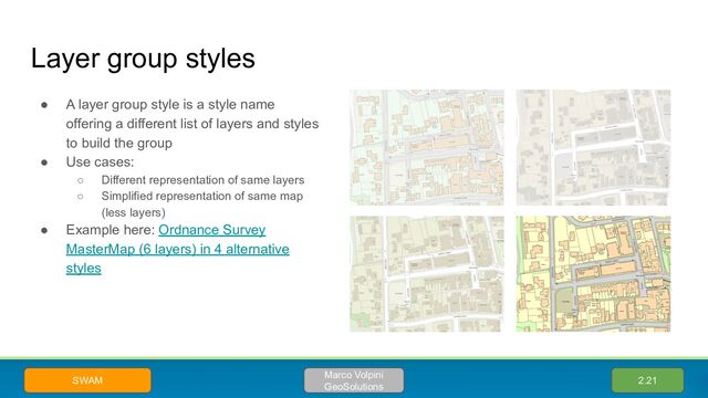 Layer group styles
● A layer group style is a style name
offering a different list of layers and styles
to build the group
● Use cases:
○ Different representation of same layers
○ Simplified representation of same map
(less layers)
● Example here: Ordnance Survey
MasterMap (6 layers) in 4 alternative
styles
2.21
Marco Volpini
GeoSolutions
SWAM
